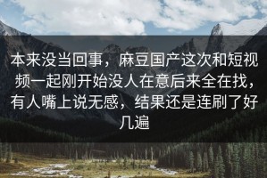 本来没当回事，麻豆国产这次和短视频一起刚开始没人在意后来全在找，有人嘴上说无感，结果还是连刷了好几遍