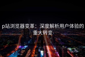 p站浏览器变革：深度解析用户体验的重大转变