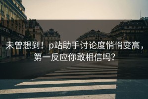 未曾想到！p站助手讨论度悄悄变高，第一反应你敢相信吗？
