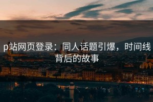 p站网页登录：同人话题引爆，时间线背后的故事
