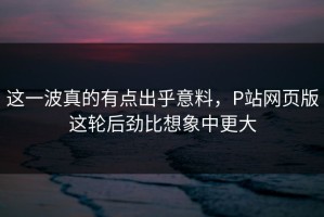 这一波真的有点出乎意料，P站网页版这轮后劲比想象中更大