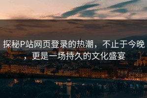 探秘P站网页登录的热潮，不止于今晚，更是一场持久的文化盛宴