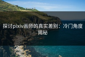 探讨pixiv画师的真实差别：冷门角度揭秘