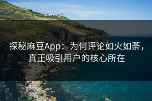 探秘麻豆App：为何评论如火如荼，真正吸引用户的核心所在
