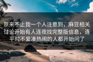 原来不止我一个人注意到，麻豆相关讨论开始有人连夜找完整版信息，连平时不爱凑热闹的人都开始问了