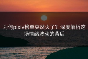 为何pixiv榜单突然火了？深度解析这场情绪波动的背后