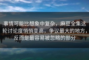 事情可能比想象中复杂，麻豆全集这轮讨论度悄悄变高，争议最大的地方，反而是最容易被忽略的部分