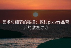 艺术与细节的碰撞：探讨pixiv作品背后的激烈讨论