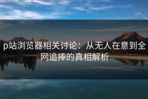 p站浏览器相关讨论：从无人在意到全网追捧的真相解析