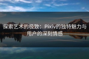 探索艺术的极致：Pixiv的独特魅力与用户的深刻情感