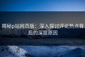 揭秘p站网页版：深入探讨评论热点背后的深层原因