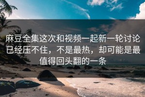 麻豆全集这次和视频一起新一轮讨论已经压不住，不是最热，却可能是最值得回头翻的一条
