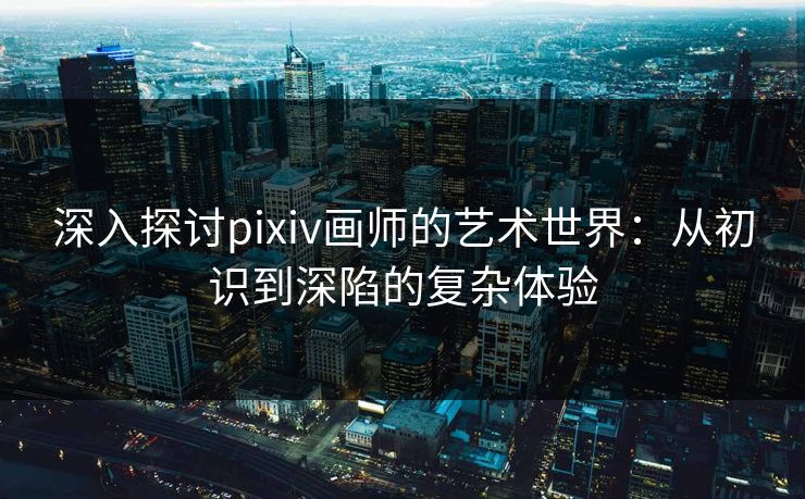 深入探讨pixiv画师的艺术世界：从初识到深陷的复杂体验