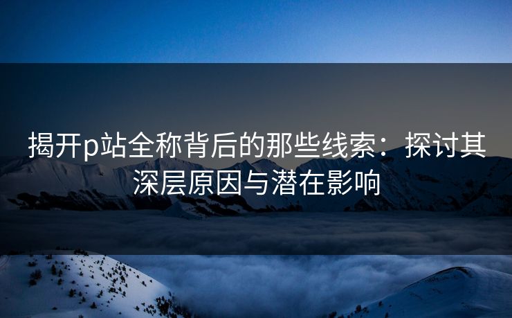 揭开p站全称背后的那些线索：探讨其深层原因与潜在影响