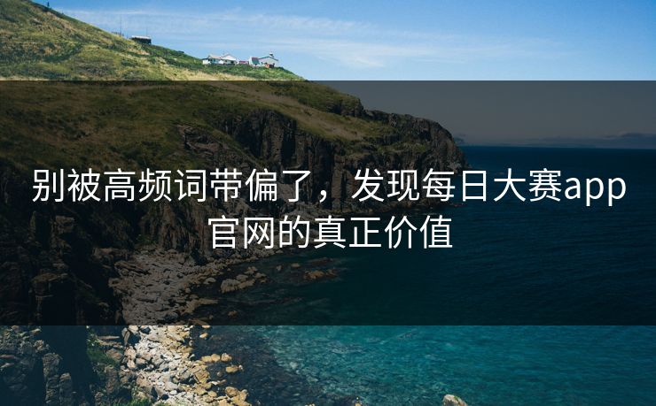 别被高频词带偏了，发现每日大赛app官网的真正价值