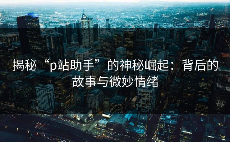 揭秘“p站助手”的神秘崛起：背后的故事与微妙情绪