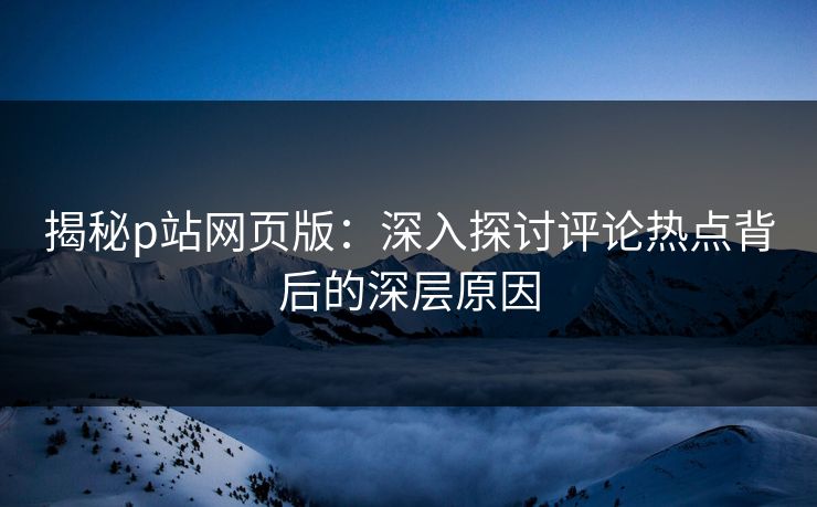 揭秘p站网页版：深入探讨评论热点背后的深层原因