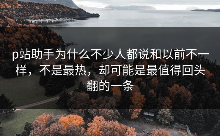 p站助手为什么不少人都说和以前不一样,不是最热,却可能是最值得回头翻的一条 p站助手为什么不少人都说和以前不一样,不是最热,却可能是最值得回头翻的一条