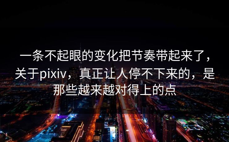 一条不起眼的变化把节奏带起来了，关于pixiv，真正让人停不下来的，是那些越来越对得上的点