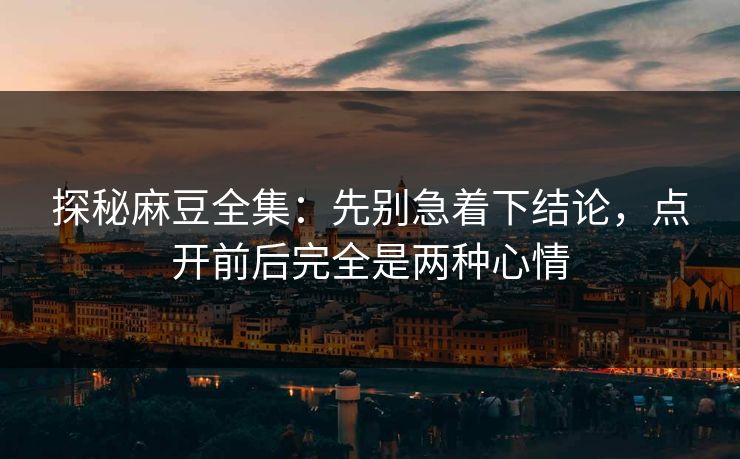 探秘麻豆全集：先别急着下结论，点开前后完全是两种心情