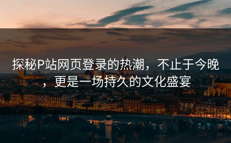 探秘P站网页登录的热潮，不止于今晚，更是一场持久的文化盛宴