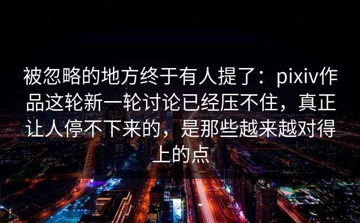 被忽略的地方终于有人提了：pixiv作品这轮新一轮讨论已经压不住，真正让人停不下来的，是那些越来越对得上的点