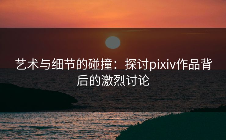 艺术与细节的碰撞：探讨pixiv作品背后的激烈讨论