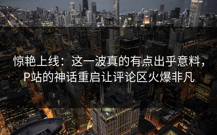 惊艳上线：这一波真的有点出乎意料，P站的神话重启让评论区火爆非凡