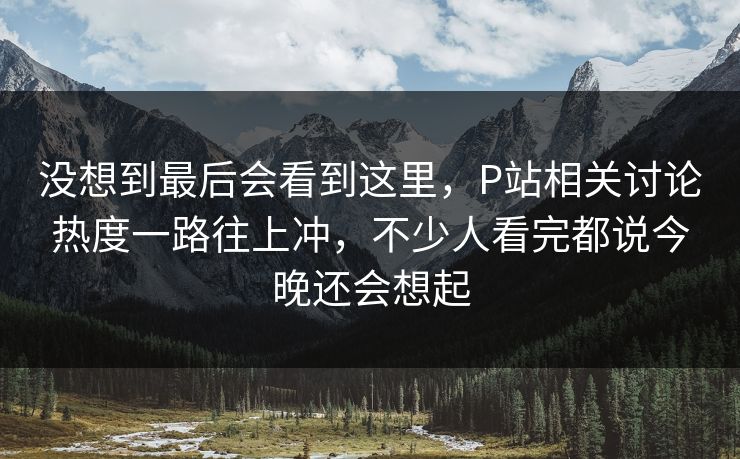 没想到最后会看到这里，P站相关讨论热度一路往上冲，不少人看完都说今晚还会想起