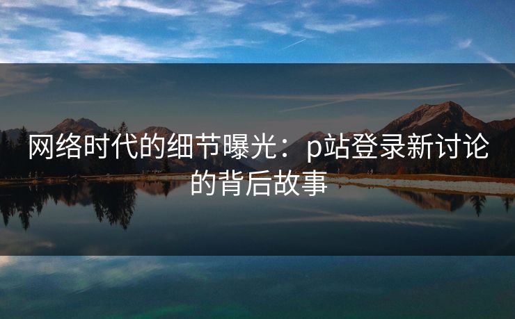 网络时代的细节曝光：p站登录新讨论的背后故事