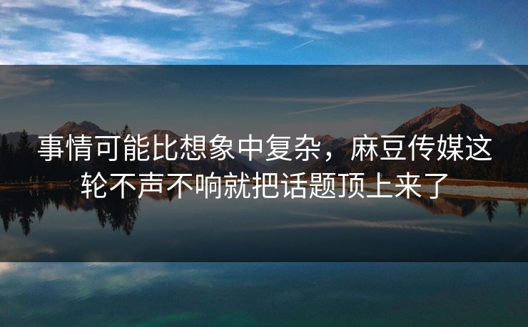 事情可能比想象中复杂，麻豆传媒这轮不声不响就把话题顶上来了