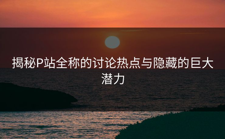 揭秘P站全称的讨论热点与隐藏的巨大潜力