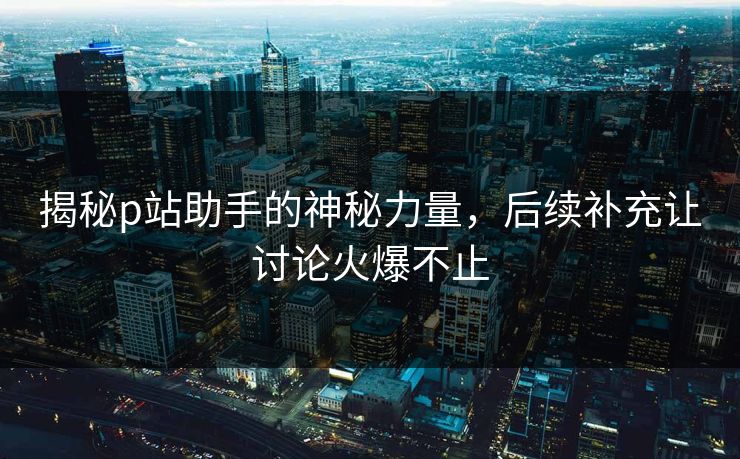 揭秘p站助手的神秘力量，后续补充让讨论火爆不止