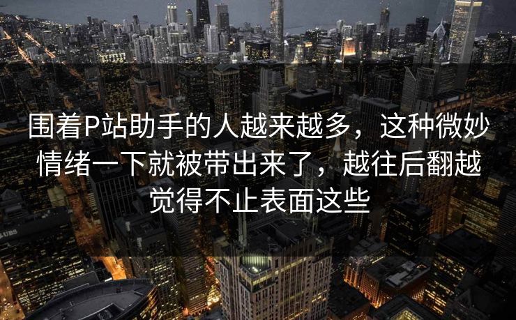 围着P站助手的人越来越多，这种微妙情绪一下就被带出来了，越往后翻越觉得不止表面这些
