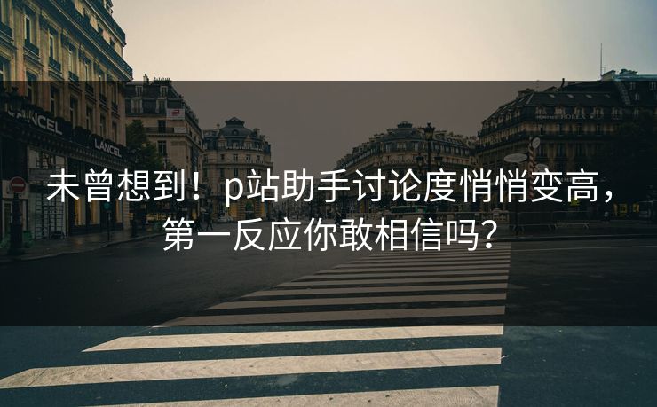 未曾想到！p站助手讨论度悄悄变高，第一反应你敢相信吗？