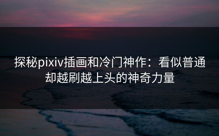 探秘pixiv插画和冷门神作：看似普通却越刷越上头的神奇力量