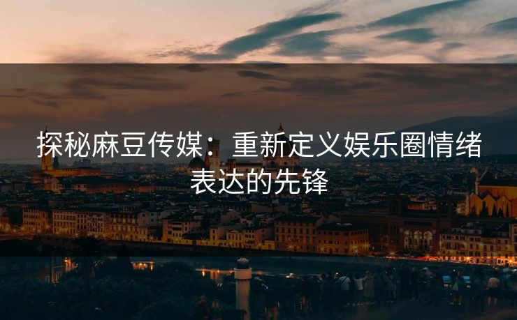 探秘麻豆传媒：重新定义娱乐圈情绪表达的先锋