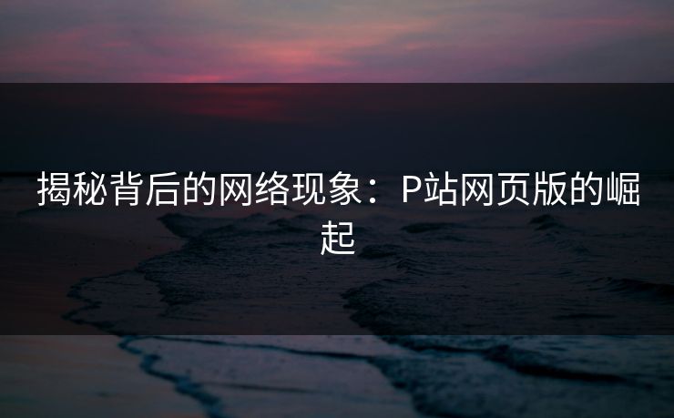 揭秘背后的网络现象：P站网页版的崛起