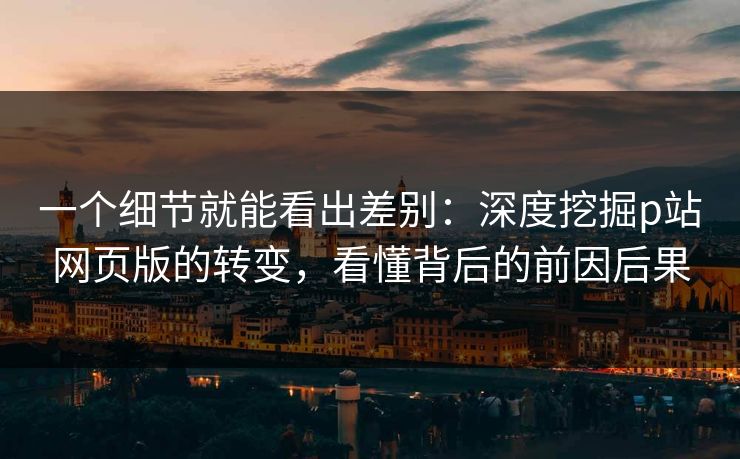 一个细节就能看出差别：深度挖掘p站网页版的转变，看懂背后的前因后果
