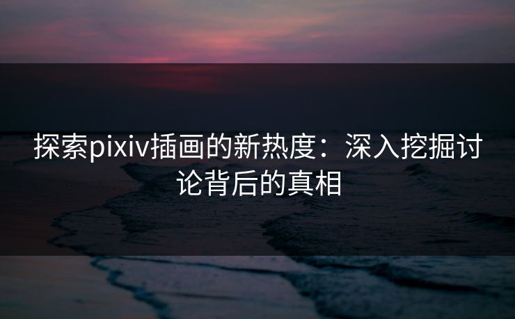 探索pixiv插画的新热度：深入挖掘讨论背后的真相