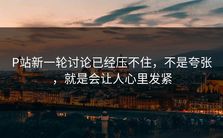 P站新一轮讨论已经压不住,不是夸张,就是会让人心里发紧 P站新一轮讨论已经压不住,不是夸张,就是会让人心里发紧