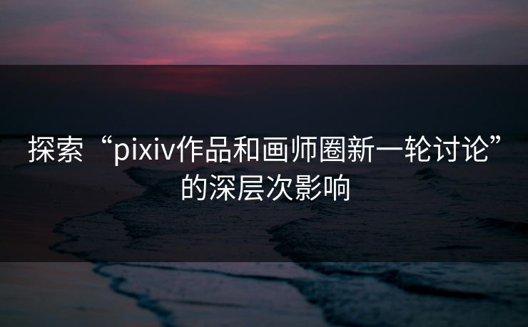 探索“pixiv作品和画师圈新一轮讨论”的深层次影响