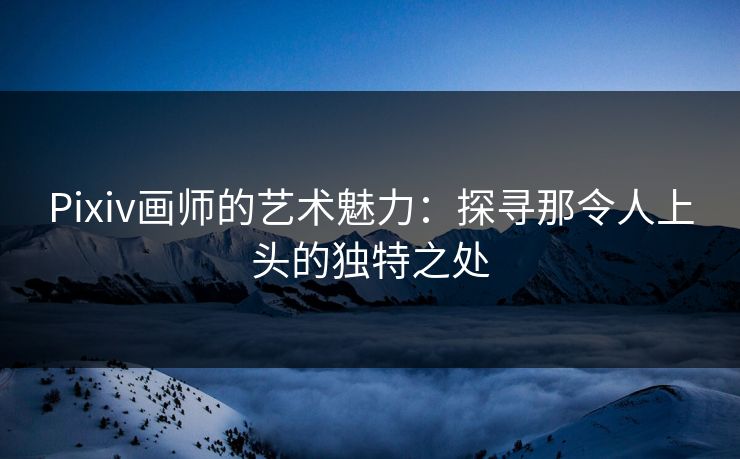 Pixiv画师的艺术魅力：探寻那令人上头的独特之处
