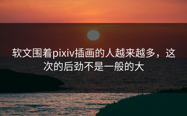 软文围着pixiv插画的人越来越多，这次的后劲不是一般的大