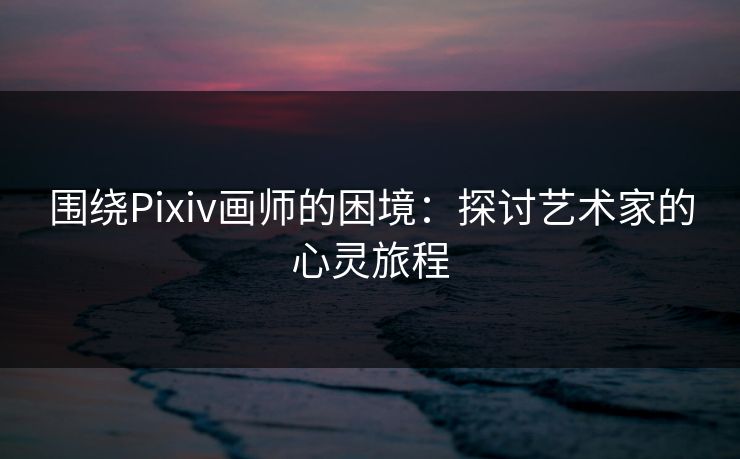 围绕Pixiv画师的困境：探讨艺术家的心灵旅程