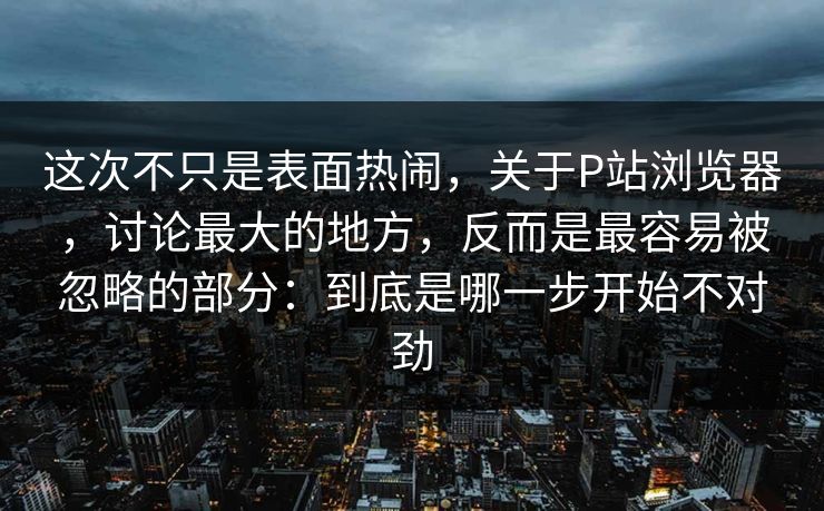 这次不只是表面热闹，关于P站浏览器，讨论最大的地方，反而是最容易被忽略的部分：到底是哪一步开始不对劲