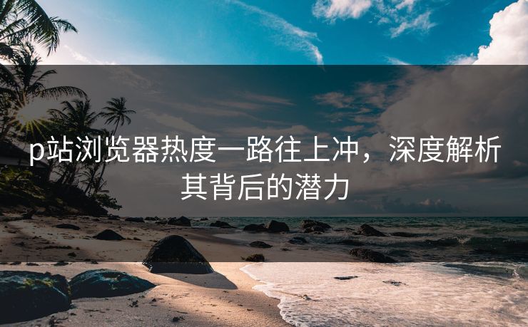 p站浏览器热度一路往上冲,深度解析其背后的潜力 p站浏览器热度一路往上冲,深度解析其背后的潜力