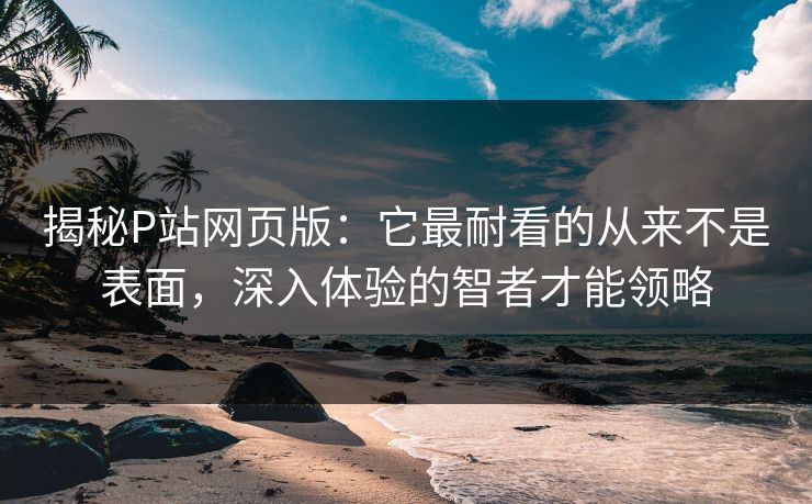 揭秘P站网页版：它最耐看的从来不是表面，深入体验的智者才能领略