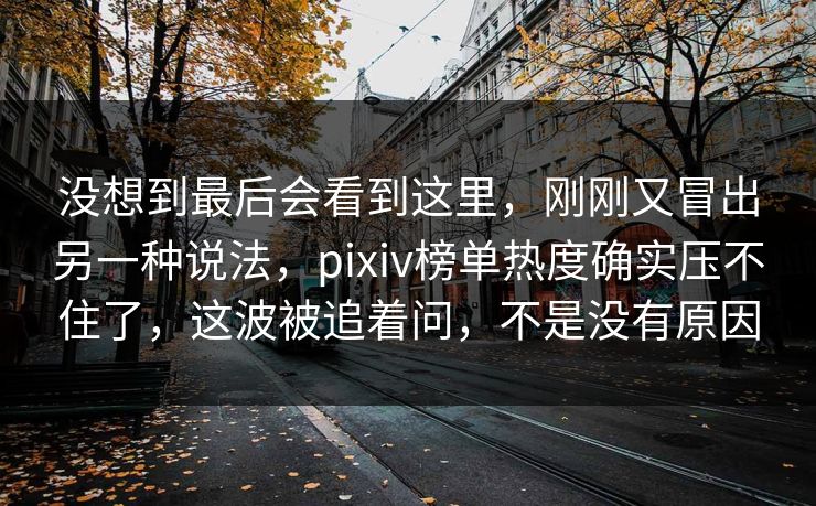 没想到最后会看到这里,刚刚又冒出另一种说法,pixiv榜单热度确实压不住了,这波被追着问,不是没有原因 没想到最后会看到这里,刚刚又冒出另一种说法,pixiv榜单热度确实压不住了,这波被追着问,不是没有原因