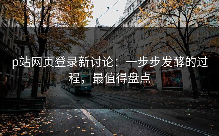 p站网页登录新讨论：一步步发酵的过程，最值得盘点